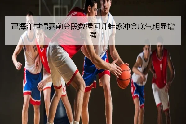覃海洋世锦赛前分段数据回升蛙泳冲金底气明显增强