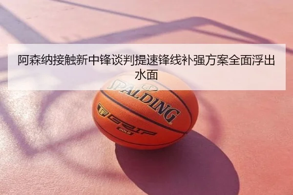 阿森纳接触新中锋谈判提速锋线补强方案全面浮出水面