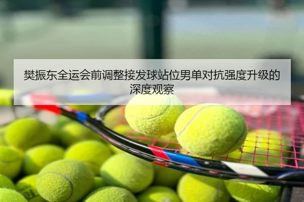 樊振东全运会前调整接发球站位男单对抗强度升级的深度观察