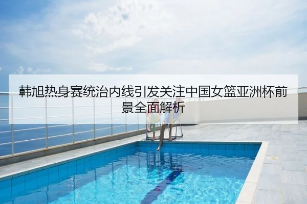 韩旭热身赛统治内线引发关注中国女篮亚洲杯前景全面解析